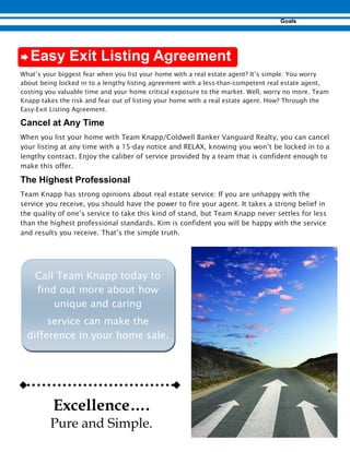 Æ
What’s your biggest fear when you list your home with a real estate agent? It’s simple: You worry
about being locked in to a lengthy listing agreement with a less-than-competent real estate agent,
costing you valuable time and your home critical exposure to the market. Well, worry no more. Team
Knapp takes the risk and fear out of listing your home with a real estate agent. How? Through the
Easy-Exit Listing Agreement.
When you list your home with Team Knapp/Coldwell Banker Vanguard Realty, you can cancel
your listing at any time with a 15-day notice and RELAX, knowing you won’t be locked in to a
lengthy contract. Enjoy the caliber of service provided by a team that is confident enough to
make this offer.
Team Knapp has strong opinions about real estate service: If you are unhappy with the
service you receive, you should have the power to fire your agent. It takes a strong belief in
the quality of one’s service to take this kind of stand, but Team Knapp never settles for less
than the highest professional standards. Kim is confident you will be happy with the service
and results you receive. That’s the simple truth.
Call Team Knapp today to
find out more about how
unique and caring
service can make the
difference in your home sale.
Excellence….
Pure and Simple.
 