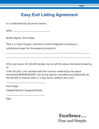 It is understood by all parties hereto:
Seller: ________________________________
Broker/Agent: Kim Knapp
That it is Team Knapp’s intention to work diligently to produce a
satisfactory buyer for the property located at:
__________________________________________________________________________
__________________________________________________________________________
If for any reason the SELLER decides not to sell the above mentioned property,
or
if the SELLER is not satisfied with the services rendered by the above
mentioned BROKER/AGENT, the listing may be cancelled unconditionally by
the SELLER at anytime with a 15 day notice, without any costs.
___________________________________
Kim Knapp
Coldwell Banker Vanguard Realty
__________________________________
Date
Excellence….
Pure and Simple.
 