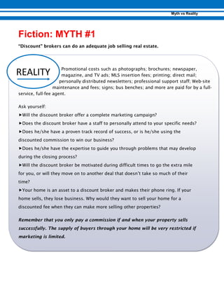 “Discount” brokers can do an adequate job selling real estate.
Promotional costs such as photographs; brochures; newspaper,
magazine, and TV ads; MLS insertion fees; printing; direct mail;
personally distributed newsletters; professional support staff; Web-site
maintenance and fees; signs; bus benches; and more are paid for by a full-
service, full-fee agent.
Ask yourself:
„Will the discount broker offer a complete marketing campaign?
„Does the discount broker have a staff to personally attend to your specific needs?
„Does he/she have a proven track record of success, or is he/she using the
discounted commission to win our business?
„Does he/she have the expertise to guide you through problems that may develop
during the closing process?
„Will the discount broker be motivated during difficult times to go the extra mile
for you, or will they move on to another deal that doesn’t take so much of their
time?
„Your home is an asset to a discount broker and makes their phone ring. If your
home sells, they lose business. Why would they want to sell your home for a
discounted fee when they can make more selling other properties?
Remember that you only pay a commission if and when your property sells
successfully. The supply of buyers through your home will be very restricted if
marketing is limited.
 