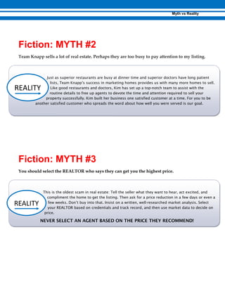Team Knapp sells a lot of real estate. Perhaps they are too busy to pay attention to my listing.
Just as superior restaurants are busy at dinner time and superior doctors have long patient
lists, Team Knapp’s success in marketing homes provides us with many more homes to sell.
Like good restaurants and doctors, Kim has set up a top-notch team to assist with the
routine details to free up agents to devote the time and attention required to sell your
property successfully. Kim built her business one satisfied customer at a time. For you to be
another satisfied customer who spreads the word about how well you were served is our goal.
You should select the REALTOR who says they can get you the highest price.
This is the oldest scam in real estate: Tell the seller what they want to hear, act excited, and
compliment the home to get the listing. Then ask for a price reduction in a few days or even a
few weeks. Don’t buy into that. Insist on a written, well-researched market analysis. Select
your REALTOR based on credentials and track record, and then use market data to decide on
price.
NEVER SELECT AN AGENT BASED ON THE PRICE THEY RECOMMEND!
 