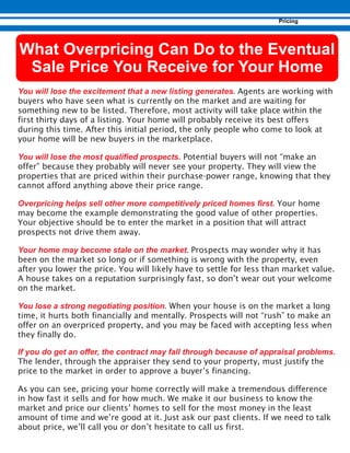 Agents are working with
buyers who have seen what is currently on the market and are waiting for
something new to be listed. Therefore, most activity will take place within the
first thirty days of a listing. Your home will probably receive its best offers
during this time. After this initial period, the only people who come to look at
your home will be new buyers in the marketplace.
Potential buyers will not “make an
offer” because they probably will never see your property. They will view the
properties that are priced within their purchase-power range, knowing that they
cannot afford anything above their price range.
Your home
may become the example demonstrating the good value of other properties.
Your objective should be to enter the market in a position that will attract
prospects not drive them away.
Prospects may wonder why it has
been on the market so long or if something is wrong with the property, even
after you lower the price. You will likely have to settle for less than market value.
A house takes on a reputation surprisingly fast, so don’t wear out your welcome
on the market.
When your house is on the market a long
time, it hurts both financially and mentally. Prospects will not “rush” to make an
offer on an overpriced property, and you may be faced with accepting less when
they finally do.
The lender, through the appraiser they send to your property, must justify the
price to the market in order to approve a buyer’s financing.
As you can see, pricing your home correctly will make a tremendous difference
in how fast it sells and for how much. We make it our business to know the
market and price our clients’ homes to sell for the most money in the least
amount of time and we’re good at it. Just ask our past clients. If we need to talk
about price, we’ll call you or don’t hesitate to call us first.
 