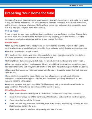 Here are a few great tips on creating an atmosphere that will charm buyers and make them want
to buy your home. Remember that you’ll never get a second chance to make a first impression,
and first impressions are what count! Follow these simple tips and create the competitive edge
that may help you sell your home more quickly.
-
Trim trees and shrubs, clean out flower beds, and invest in a few flats of seasonal flowers. Paint
the front door, make sure that the doorbell is working properly, wash the mailbox, keep the
porch swept, and get an attractive mat for people to wipe their feet.
uStart by airing out the home. Most people are turned off by even the slightest odor. Odors
must be eliminated, especially those caused by dogs and cats, soiled diapers, and/or cigarettes.
uWash all the windows, inside and out.
uIf it has been more than a year since the carpets have been cleaned, now is the time to have
that done. Bare floors should also be waxed or polished.
uPut bright light bulbs in every socket made for a bulb. Buyers like bright and cheery rooms.
uClean out closets, cabinets, and drawers. Closets should look like they have enough room to
hold additional items. Get everything off the floor and don’t have shelves piled full to the ceiling.
uMake sure that rooms are not overcrowded with furniture. Select the pieces that look best and
store the rest.
uKeep the kitchen sparkling clean. Make sure that all appliances are clean at all times.
Straighten cupboards that appear cluttered and keep floors gleaming. Remove all art and
magnets from the refrigerator.
uBathtubs, showers, and sinks should be freshly caulked. The grout should be clean and in
good condition. There should be no leaks in the faucet or pipes.
u. If you have limited counter space in the kitchen, keep unnecessary items put away.
u. Keep children’s toys out of the front yard, off sidewalks, and away from the front porch.
u. Clean the ashes out of the fireplace.
u. Make sure that any pull-down staircases, such as to an attic, are working correctly. Be sure
that there is a light in the attic.
u If you have a pool, it needs to be sparkling and free of leaves.
 