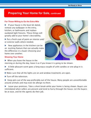 u If your house is the least bit dated,
remove any wallpaper in the entry,
kitchen, or bathrooms and replace
outdated light fixtures. These things will
greatly add to your home’s desirability.
u Put a fresh coat of paint on interior and/
or exterior walls where needed.
u New appliances in the kitchen can be
an exciting feature that can actually make
the difference in a buyer choosing your
home over another.
u1When you leave the house in the
morning or during the day, leave it as if you know it is going to be shown.
u A little pleasant scent goes a long way-a couple of unlit candles or one plug-in is
sufficient.
u Make sure that all the lights are on and window treatments are open.
u Turn off the television.
u5Keep pets out of the way preferably out of the house. Many people are uncomfortable
around animals and may even be allergic to them.
u Leave your premises. Take a short break while your home is being shown. Buyers are
intimidated when sellers are present and tend to hurry through the house. Let the buyers
be at ease, and let the agents do their job.
 