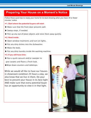 –
♦ Make sure that the front door presents well.
♦ Sweep steps, if needed.
♦ Pick up any out-of-place objects and store them away quickly.
–
♦ Open window treatments and turn on lights.
♦ Put any dirty dishes into the dishwasher.
♦ Make the beds.
♦ Put any dirty laundry inside the washing machine.
–
♦ Run a quick vacuum and/or sweeper to
give carpets and floors a fresh look.
♦Wipe down counters and tabletops.
While we would all like to have our houses
in showroom condition 24 hours a day, we
also know that we live in them. Do your
best to present your house in its best light
AND make sure that every potential buyer
has an opportunity to view it in that light.
 