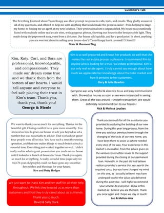 --
--
Kim, Katy, Cari, and Sara are
professional, knowledgeable,
and compassionate. They
made our dream come true
and we thank them from the
bottom of our hearts. I would
tell anyone and everyone to
feel safe placing their trust in
Kim's team. Thank you,
thank you, thank you!
George & Nicole
-
We want to thank you so much for everything. Thanks for the
beautiful gift. Closing couldn't have gone more smoothly. You
showed us how to price our house to sell; you helped us set a
number that was reasonable to ask for. That worked out great!
Your people were all so nice. You have such a smooth-running
operation, and that sure makes things so much better at such a
stressful time. Everything just worked together so well. I didn't
really realize what a great presentation you made on our house
until I looked at a bunch of houses in Texas. Thank you again,
so much for everything. A really stressful time (especially for
two 76-year-old people) could not have gone any smoother.
Best wishes and blessings for your future,
Ken and Betty Hodges
 