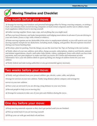 ❑ Notify and get refunds from your present utilities: gas, electric, water, cable, and phone.
Arrange for services at your new address. Notify long-distance phone company and arrange for
service at your new address.
❑ Have your car serviced if you are driving a long distance to your new home.
❑ Recruit people to help you on moving day.
❑ Arrange for someone to take care of your pets and children during the move.
❑ Arrange for moving your furniture and personal belongings either by hiring a moving company, or renting a
truck. Get estimates from several moving companies or truck-rental companies and be sure to obtain a hand
truck (appliance dolly) if you’re moving yourself.
❑ Gather moving supplies: boxes, tape, rope, and anything else you might need.
❑ Plan your travel itinerary and make transportation and lodging reservations in advance if you are driving to
your new home. (Leave a copy with a friend or relative.)
❑ Some moving expenses are tax deductible (if the move is employment-related), so you will want to save your
moving-expense receipts for tax deductions, including meals, lodging, and gasoline. Record expenses incurred
during your house-hunting trips.
❑ Develop a plan for packing. Pack the things you use the most last. See Tips on Packing in the next section.
❑ Notify others of your new address: post office, charge accounts, subscriptions, relatives and friends, national
and alumni organizations, church, mail order clubs (books, videos, catalogues), firms with which you have time
payments, and your past employer to make sure that you receive W-2 forms and retirement-account
information. Save your old address labels to speed up filling out change-of-address forms for your new
address.
❑ Notify federal and state taxing authorities or any governmental agency necessary.
❑ Keep moving materials separate so they don’t get packed until you are finished.
❑ Pick up rental truck if you are moving yourself.
❑ Fill up your car with gas and check oil and tires.
 