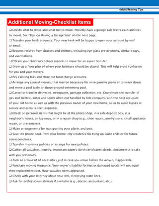-
❑ Decide what to move and what not to move. Possibly have a garage sale (extra cash and less
to move). See “Tips on Having a Garage Sale” on the next page.
❑ Transfer your bank accounts. Your new bank will be happy to open your account by mail
or email.
❑ Request records from doctors and dentists, including eye-glass prescriptions, dental x-rays,
and vaccinations.
❑ Obtain your children’s school records to make for an easier transfer.
❑ Draw up a floor plan of where your furniture should be placed. This will help avoid confusion
for you and your movers.
❑ Pay existing bills and close out local charge accounts.
❑ Arrange any special movers, that may be necessary for an expensive piano or to break down
and move a pool table or above-ground swimming pool.
❑ Cancel or transfer deliveries, newspaper, garbage collection, etc. Coordinate the transfer of
gas and electric, water and sewer when not handled by title company, with the next occupant
of your old home as well as with the previous owner of your new home, so as to avoid lapses in
service and extra re-start expenses.
❑ Check on personal items that might be at the photo shop, in a safe-deposit box, at a
neighbor’s house, on lay-away, or in a repair shop (e.g., shoe repair, jewelry store, small appliance
repair, or dressmaker).
❑ Make arrangements for transporting your plants and pets.
❑ Save the phone book from your former city residence for tying up loose ends or for future
correspondence.
❑ Transfer insurance policies or arrange for new policies.
❑ Gather all valuables, jewelry, important papers (birth certificates, deeds, documents) to take
with you personally.
❑ Pack an arrival kit of necessities just in case you arrive before the mover, if applicable.
❑ Purchase moving insurance. Your mover’s liability for lost or damaged goods will not equal
their replacement cost. Have valuable items appraised.
❑ Check with your attorney about your will, if crossing state lines.
❑ Ask for professional referrals if available (e.g., doctor, accountant, etc.).
 