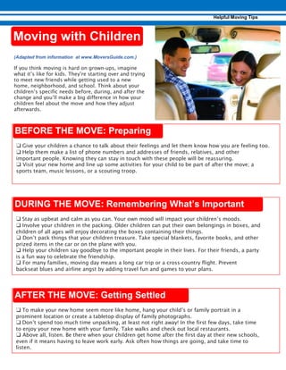 ❑ Give your children a chance to talk about their feelings and let them know how you are feeling too.
❑ Help them make a list of phone numbers and addresses of friends, relatives, and other
important people. Knowing they can stay in touch with these people will be reassuring.
❑ Visit your new home and line up some activities for your child to be part of after the move; a
sports team, music lessons, or a scouting troop.
❑ Stay as upbeat and calm as you can. Your own mood will impact your children’s moods.
❑ Involve your children in the packing. Older children can put their own belongings in boxes, and
children of all ages will enjoy decorating the boxes containing their things.
❑ Don’t pack things that your children treasure. Take special blankets, favorite books, and other
prized items in the car or on the plane with you.
❑ Help your children say goodbye to the important people in their lives. For their friends, a party
is a fun way to celebrate the friendship.
❑ For many families, moving day means a long car trip or a cross-country flight. Prevent
backseat blues and airline angst by adding travel fun and games to your plans.
❑ To make your new home seem more like home, hang your child’s or family portrait in a
prominent location or create a tabletop display of family photographs.
❑ Don’t spend too much time unpacking, at least not right away! In the first few days, take time
to enjoy your new home with your family. Take walks and check out local restaurants.
❑ Above all, listen. Be there when your children get home after the first day at their new schools,
even if it means having to leave work early. Ask often how things are going, and take time to
listen.
If you think moving is hard on grown-ups, imagine
what it’s like for kids. They’re starting over and trying
to meet new friends while getting used to a new
home, neighborhood, and school. Think about your
children’s specific needs before, during, and after the
change and you’ll make a big difference in how your
children feel about the move and how they adjust
afterwards.
 