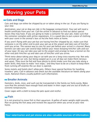 Cats and dogs can either be shipped by air or taken along in the car. If you are flying to
your new
destination, your cat or dog can ride in the baggage compartment. Your pet will need a
health certificate from your vet. Call the airline in advance to find out about special
boxes they may have. If you are going to make a container for your pet, make sure that
the container complies with airline regulations. It is a good idea to put a piece of clothing
with your scent in the animal’s box so he/she feels more at home.
If you aren’t flying with your pet but are having him/her shipped by air, make sure that
someone is on the other end to pick your pet up at the airport and take care of him/her
until you arrive. The easiest way to care for your pet before your arrival is a kennel. Many
kennels can take your pet several days before your move (keeping him/her safe and out
of your way). Or you can take your pet to the airport and arrange to have a kennel on the
other end pick him/her up and take care of him/her until you arrive.
Think twice about taking your dog or cat with you on a long cross-country trip. Not only
can animals get car sick, but being cooped up in a car all day can make them nervous
and upset. They must be fed and have plenty to drink (make sure that you take along a
water dish), they have to make “rest stops,” and they have to be on a leash to keep them
from running off anytime the car door is opened.
Some motels and hotels don’t allow pets. Others have special facilities for handling
travelers’ pets. Call in advance and check out the available literature on hotels along your
route. National chains usually publish such information.
Hamsters, birds, mice, and such can be transported in the family car fairly easily. Make
sure that the animals have enough food and water in their cages and are out of drafts or
extreme temperatures.
Cover cages with a cloth to keep the pets quiet and restful.
It is not practical to move fish in their aquarium. A gallon of water weighs eight pounds.
Plan on giving the fish away and restock the aquarium when you arrive at your new
home.
 
