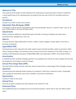 The summary of the public records relating to the ownership of a particular piece of land. It represents
a short legal history of an individual piece of property from the time of the first recorded transfer to
present.
Consent to an offer to enter into contract.
A mortgage in which interest and payment rates vary periodically, based on a specific index, such as 30
year Treasury Bills or the Cost-of-Funds index.
Money credited or debited to either/both buyer and seller at closing, including real estate taxes,
association fees, garbage fees, rents, etc.
A mutual-consent, legal relationship in which a seller or buyer engages a broker-agent in the sale or
purchase of property.
A licensed person who represents the seller (and/or buyer) and who provides market assessment, offers
sales or buying strategy, recommends various services and sources important to the seller or buyer, is a
member of the National Association of REALTORS (NAR), and subscribes to NAR’s strict Code of Ethics.
A method by which monthly mortgage payments are equalized over the life of a loan, despite the fact that
the proportion of principal to interest changes.
The total finance charge (interest, loan fees, points) expressed as a percentage of the mortgage amount.
A professional and unbiased written opinion of a property’s value that is based on recent, comparable
sales; quality of construction and current condition; and style of architecture.
Increase in value to any cause.
The price at which a property has been placed on the market for sale.
The established value of a property for tax-assessment purposes, which may or may not reflect market
value.
 