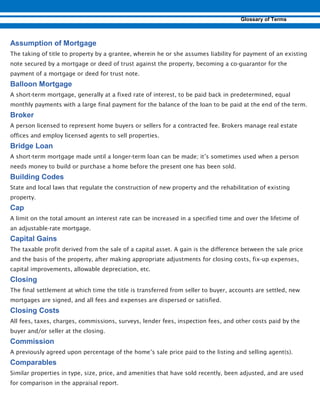 The taking of title to property by a grantee, wherein he or she assumes liability for payment of an existing
note secured by a mortgage or deed of trust against the property, becoming a co-guarantor for the
payment of a mortgage or deed for trust note.
A short-term mortgage, generally at a fixed rate of interest, to be paid back in predetermined, equal
monthly payments with a large final payment for the balance of the loan to be paid at the end of the term.
A person licensed to represent home buyers or sellers for a contracted fee. Brokers manage real estate
offices and employ licensed agents to sell properties.
A short-term mortgage made until a longer-term loan can be made; it’s sometimes used when a person
needs money to build or purchase a home before the present one has been sold.
State and local laws that regulate the construction of new property and the rehabilitation of existing
property.
A limit on the total amount an interest rate can be increased in a specified time and over the lifetime of
an adjustable-rate mortgage.
The taxable profit derived from the sale of a capital asset. A gain is the difference between the sale price
and the basis of the property, after making appropriate adjustments for closing costs, fix-up expenses,
capital improvements, allowable depreciation, etc.
The final settlement at which time the title is transferred from seller to buyer, accounts are settled, new
mortgages are signed, and all fees and expenses are dispersed or satisfied.
All fees, taxes, charges, commissions, surveys, lender fees, inspection fees, and other costs paid by the
buyer and/or seller at the closing.
A previously agreed upon percentage of the home’s sale price paid to the listing and selling agent(s).
Similar properties in type, size, price, and amenities that have sold recently, been adjusted, and are used
for comparison in the appraisal report.
 