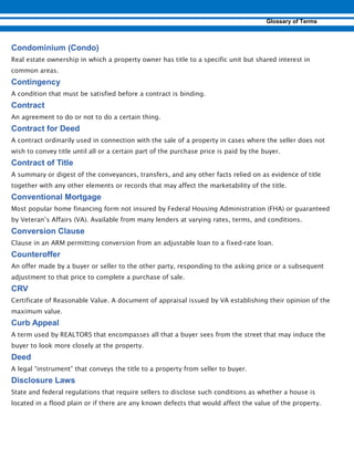 Real estate ownership in which a property owner has title to a specific unit but shared interest in
common areas.
A condition that must be satisfied before a contract is binding.
An agreement to do or not to do a certain thing.
A contract ordinarily used in connection with the sale of a property in cases where the seller does not
wish to convey title until all or a certain part of the purchase price is paid by the buyer.
A summary or digest of the conveyances, transfers, and any other facts relied on as evidence of title
together with any other elements or records that may affect the marketability of the title.
Most popular home financing form not insured by Federal Housing Administration (FHA) or guaranteed
by Veteran’s Affairs (VA). Available from many lenders at varying rates, terms, and conditions.
Clause in an ARM permitting conversion from an adjustable loan to a fixed-rate loan.
An offer made by a buyer or seller to the other party, responding to the asking price or a subsequent
adjustment to that price to complete a purchase of sale.
Certificate of Reasonable Value. A document of appraisal issued by VA establishing their opinion of the
maximum value.
A term used by REALTORS that encompasses all that a buyer sees from the street that may induce the
buyer to look more closely at the property.
A legal “instrument” that conveys the title to a property from seller to buyer.
State and federal regulations that require sellers to disclose such conditions as whether a house is
located in a flood plain or if there are any known defects that would affect the value of the property.
 
