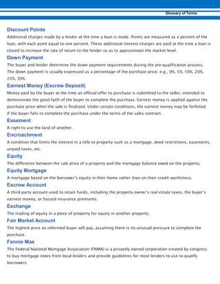 Additional charges made by a lender at the time a loan is made. Points are measured as a percent of the
loan, with each point equal to one percent. These additional interest charges are paid at the time a loan is
closed to increase the rate of return to the lender so as to approximate the market level.
The buyer and lender determine the down payment requirements during the pre-qualification process.
The down payment is usually expressed as a percentage of the purchase price: e.g., 0%, 5%, 10%, 20%,
25%, 30%.
Money paid by the buyer at the time an official offer to purchase is submitted to the seller, intended to
demonstrate the good faith of the buyer to complete the purchase. Earnest money is applied against the
purchase price when the sale is finalized. Under certain conditions, the earnest money may be forfeited
if the buyer fails to complete the purchase under the terms of the sales contract.
A right to use the land of another.
A condition that limits the interest in a title to property such as a mortgage, deed restrictions, easements,
unpaid taxes, etc.
The difference between the sale price of a property and the mortgage balance owed on the property.
A mortgage based on the borrower’s equity in their home rather than on their credit worthiness.
A third-party account used to retain funds, including the property owner’s real estate taxes, the buyer’s
earnest money, or hazard insurance premiums.
The trading of equity in a piece of property for equity in another property.
The highest price an informed buyer will pay, assuming there is no unusual pressure to complete the
purchase.
The Federal National Mortgage Association (FNMA) is a privately owned corporation created by congress
to buy mortgage notes from local lenders and provide guidelines for most lenders to use to qualify
borrowers.
 