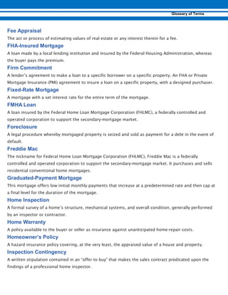 The act or process of estimating values of real estate or any interest therein for a fee.
-
A loan made by a local lending institution and insured by the Federal Housing Administration, whereas
the buyer pays the premium.
A lender’s agreement to make a loan to a specific borrower on a specific property. An FHA or Private
Mortgage Insurance (PMI) agreement to insure a loan on a specific property, with a designed purchaser.
-
A mortgage with a set interest rate for the entire term of the mortgage.
A loan insured by the Federal Home Loan Mortgage Corporation (FHLMC), a federally controlled and
operated corporation to support the secondary-mortgage market.
A legal procedure whereby mortgaged property is seized and sold as payment for a debt in the event of
default.
The nickname for Federal Home Loan Mortgage Corporation (FHLMC), Freddie Mac is a federally
controlled and operated corporation to support the secondary-mortgage market. It purchases and sells
residential conventional home mortgages.
-
This mortgage offers low initial monthly payments that increase at a predetermined rate and then cap at
a final level for the duration of the mortgage.
A formal survey of a home’s structure, mechanical systems, and overall condition, generally performed
by an inspector or contractor.
A policy available to the buyer or seller as insurance against unanticipated home-repair costs.
A hazard insurance policy covering, at the very least, the appraised value of a house and property.
A written stipulation contained in an “offer to buy” that makes the sales contract predicated upon the
findings of a professional home inspector.
 