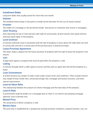 Long-term debts that usually extend for more than one month.
The predetermined charge or fee paid to a lender by the borrower for the use of monies loaned.
The holder of a mortgage or the permanent lender. Any person or institution that invests in mortgages.
Joint ownership by two or more persons with right of survivorship; all joint tenants own equal interests
and have equal rights in the property.
A contract ordinarily used in connection with the sale of property in cases where the seller does not wish
to convey title until all or a certain part of the purchase price is paid by the buyer.
The buyer makes a deposit for the future purchase of property with the right to lease the property in the
interim.
A legal claim against a property that must be paid when the property is sold.
A contract through which a seller agrees to terms and fees with an agent who will sell the property to a
buyer.
A written promise by a lender to make a loan under certain terms and conditions. These include interest
rate, length of loan, lender fees, annual percentage rate, mortgage and hazard insurance, and other
special requirements.
- -
The relationship between the amount of a home mortgage and the total value of the property.
-
A commitment made by lenders on a mortgage loan to “lock in” an interest rate pending mortgage
approval. Lock in periods vary.
The actual price at which a property is sold.
The price that is established for a property by existing economic conditions, property location, size, etc.
 
