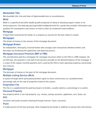 Merchantable title, free and clear of objectionable liens or encumbrances.
Mold is a superficial and often woolly growth produced on damp or decaying organic matter or on
living organisms. See www.epa.gov/iag/molds/moldguide.html for a guide that provides information and
guidance for homeowners and renters on how to clean up residential mold problems.
A legal claim received by the lender on a property as security for the loan made to a buyer.
The lender of money or the receiver of the mortgage document.
An independent, third-party, licensed broker who arranges loan transactions between lenders and
borrowers by facilitating the application and approval process.
The consideration paid by a mortgagor for mortgage insurance either to the FHA or a PMI company. On
an FHA loan, the payment is one half of one percent annually on the declined balance of the mortgage. It
is a part of the regular monthly payment and is used by the FHA to meet operating expenses and provide
loss reserves.
The borrower of money or the giver of the mortgage document.
)
A system through which participating brokers agree to share commissions on a predetermined
percentage split on the sale of properties listed on the system.
This fee is a supplemental fee paid buy buyers to lenders, usually stated as a percentage or as points.
Any property which is not real property: e.g., money, savings accounts, appliances, cars, boats, etc.
Common real estate acronym meaning Principal, Interest, Taxes, Insurance.
A single percent of the loan principal, often charged by the lender in addition to various fees and interest.
 