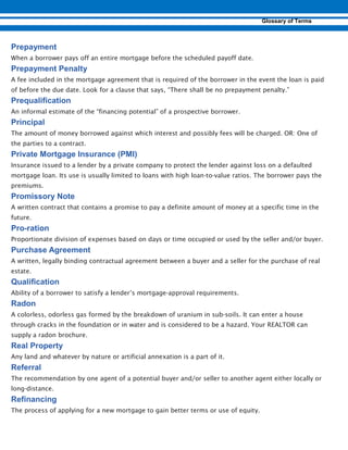 When a borrower pays off an entire mortgage before the scheduled payoff date.
A fee included in the mortgage agreement that is required of the borrower in the event the loan is paid
of before the due date. Look for a clause that says, “There shall be no prepayment penalty.”
An informal estimate of the “financing potential” of a prospective borrower.
The amount of money borrowed against which interest and possibly fees will be charged. OR: One of
the parties to a contract.
Insurance issued to a lender by a private company to protect the lender against loss on a defaulted
mortgage loan. Its use is usually limited to loans with high loan-to-value ratios. The borrower pays the
premiums.
A written contract that contains a promise to pay a definite amount of money at a specific time in the
future.
-
Proportionate division of expenses based on days or time occupied or used by the seller and/or buyer.
A written, legally binding contractual agreement between a buyer and a seller for the purchase of real
estate.
Ability of a borrower to satisfy a lender’s mortgage-approval requirements.
A colorless, odorless gas formed by the breakdown of uranium in sub-soils. It can enter a house
through cracks in the foundation or in water and is considered to be a hazard. Your REALTOR can
supply a radon brochure.
Any land and whatever by nature or artificial annexation is a part of it.
The recommendation by one agent of a potential buyer and/or seller to another agent either locally or
long-distance.
The process of applying for a new mortgage to gain better terms or use of equity.
 