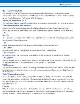 A firm or person specializing in advising buyers or sellers on relocating to different and/or new
communities. There are designations for REALTORS that indicate additional educational training. Look
for the Certified Relocation Professional (CRP) designation.
The profit gained as the result of money spent on an improvement or addition to a home or property.
A statement or list providing a complete breakdown of costs involved in finalizing a real estate
transaction prepared by the lender’s agent prior to closing and reviewed at closing by the buyer and
seller.
The process by which a parcel of land is measured and its area ascertained. Title companies study the
survey to check for encroachments.
A legal document that defines the property, right of ownership, and possession.
An outstanding claim or encumbrance on property that affects marketability.
An insurance policy that protects the buyer against errors, omissions, or any defects in the title.
A highly detailed search of the document history of a property title for the purpose of identifying any and
all legal encumbrances to the property prior to title transfer to a new owner.
The Department of Veterans Affairs has made guaranteed mortgages available through banks and other
lending institutions to active military personnel, veterans, or spouses of veterans who died of service
related injuries.
-
The final inspection by the buyers, usually in the company of the buyers’ real estate sales agent, to
ensure that all conditions noted in the offer to purchase and all seller-related contingencies have been
met. This inspection is most often completed immediately prior to the closing and after the seller has
vacated the premises.
Virtually all local communities have established specific restrictions for land use, new construction,
and remodeling activity. These are available to you through a local regulatory department such as the
Building Inspector’s Department or office or the Planning and Zoning Board.
 