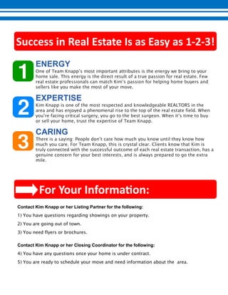 - -
One of Team Knapp’s most important attributes is the energy we bring to your
home sale. This energy is the direct result of a true passion for real estate. Few
real estate professionals can match Kim’s passion for helping home buyers and
sellers like you make the most of your move.
Kim Knapp is one of the most respected and knowledgeable REALTORS in the
area and has enjoyed a phenomenal rise to the top of the real estate field. When
you’re facing critical surgery, you go to the best surgeon. When it’s time to buy
or sell your home, trust the expertise of Team Knapp.
There is a saying: People don’t care how much you know until they know how
much you care. For Team Knapp, this is crystal clear. Clients know that Kim is
truly connected with the successful outcome of each real estate transaction, has a
genuine concern for your best interests, and is always prepared to go the extra
mile.
1) You have questions regarding showings on your property.
2) You are going out of town.
3) You need flyers or brochures.
4) You have any questions once your home is under contract.
5) You are ready to schedule your move and need information about the area.
 