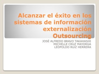 Alcanzar el éxito en los
sistemas de información
externalización
Outsourcing
JOSÉ ALFREDO BRAVO TAKAHASHI
MICHELLE CRUZ MAYORGA
LEOPOLDO RUíZ HERRERA
 