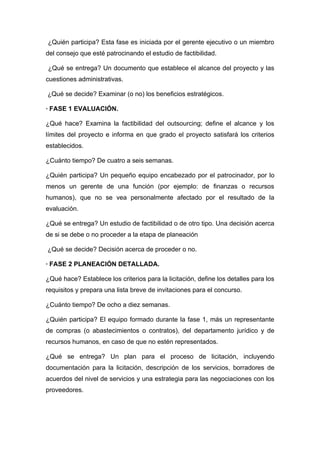 ¿Quién participa? Esta fase es iniciada por el gerente ejecutivo o un miembro
del consejo que esté patrocinando el estudio de factibilidad.

¿Qué se entrega? Un documento que establece el alcance del proyecto y las
cuestiones administrativas.

¿Qué se decide? Examinar (o no) los beneficios estratégicos.

· FASE 1 EVALUACIÓN.

¿Qué hace? Examina la factibilidad del outsourcing; define el alcance y los
límites del proyecto e informa en que grado el proyecto satisfará los criterios
establecidos.

¿Cuánto tiempo? De cuatro a seis semanas.

¿Quién participa? Un pequeño equipo encabezado por el patrocinador, por lo
menos un gerente de una función (por ejemplo: de finanzas o recursos
humanos), que no se vea personalmente afectado por el resultado de la
evaluación.

¿Qué se entrega? Un estudio de factibilidad o de otro tipo. Una decisión acerca
de si se debe o no proceder a la etapa de planeación

¿Qué se decide? Decisión acerca de proceder o no.

· FASE 2 PLANEACIÓN DETALLADA.

¿Qué hace? Establece los criterios para la licitación, define los detalles para los
requisitos y prepara una lista breve de invitaciones para el concurso.

¿Cuánto tiempo? De ocho a diez semanas.

¿Quién participa? El equipo formado durante la fase 1, más un representante
de compras (o abastecimientos o contratos), del departamento jurídico y de
recursos humanos, en caso de que no estén representados.

¿Qué se entrega? Un plan para el proceso de licitación, incluyendo
documentación para la licitación, descripción de los servicios, borradores de
acuerdos del nivel de servicios y una estrategia para las negociaciones con los
proveedores.
 