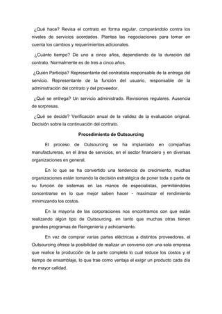 ¿Qué hace? Revisa el contrato en forma regular, comparándolo contra los
niveles de servicios acordados. Plantea las negociaciones para tomar en
cuenta los cambios y requerimientos adicionales.

 ¿Cuánto tiempo? De uno a cinco años, dependiendo de la duración del
contrato. Normalmente es de tres a cinco años.

¿Quién Participa? Representante del contratista responsable de la entrega del
servicio. Representante de la función del usuario, responsable de la
administración del contrato y del proveedor.

¿Qué se entrega? Un servicio administrado. Revisiones regulares. Ausencia
de sorpresas.

 ¿Qué se decide? Verificación anual de la validez de la evaluación original.
Decisión sobre la continuación del contrato.

                       Procedimiento de Outsourcing

      El   proceso   de   Outsourcing    se    ha   implantado   en   compañías
manufactureras, en el área de servicios, en el sector financiero y en diversas
organizaciones en general.

      En lo que se ha convertido una tendencia de crecimiento, muchas
organizaciones están tomando la decisión estratégica de poner toda o parte de
su función de sistemas en las manos de especialistas, permitiéndoles
concentrarse en lo que mejor saben hacer - maximizar el rendimiento
minimizando los costos.

      En la mayoría de las corporaciones nos encontramos con que están
realizando algún tipo de Outsourcing, en tanto que muchas otras tienen
grandes programas de Reingeniería y achicamiento.

      En vez de comprar varias partes eléctricas a distintos proveedores, el
Outsourcing ofrece la posibilidad de realizar un convenio con una sola empresa
que realice la producción de la parte completa lo cual reduce los costos y el
tiempo de ensamblaje, lo que trae como ventaja el exigir un producto cada día
de mayor calidad.
 