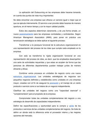 La aplicación del Outsourcing en las empresas debe hacerse tomando
en cuenta dos puntos de vista muy importantes:

Se debe encontrar una empresa que ofrezca un servicio igual o mejor que el
que se ejecuta internamente. El servicio a ser provisto debe hacerse de manera
oportuna, en el menor tiempo y con la mayor calidad posible.

       Estos dos aspectos determinan claramente, y de una forma simple, un
nuevo posicionamiento para las empresas contratadas y contratantes. Según
American Managment Association (AMA), para poner en práctica una
tercerización estratégica se debe aplicar el siguiente proceso:

       Transformar a la jerarquía funcional de la estructura organizacional en
una representación del proceso de los roles que cumple cada empleado en la
empresa.

       Con esto se transforma la rígida organización funcional en una
representación del proceso de roles, es decir, que los empleados desempeñen
una serie de actividades requeridas y que estas se acoplen de forma que las
personas de diferentes departamentos puedan trabajar juntas de manera
eficiente y eficaz.

       Combinar varios procesos en unidades de negocio como una nueva
estructura organizacional. Las unidades estratégicas de negocios son
pequeños negocios definidos y establecidos como unidades en una empresa
mayor, creadas con el fin de asegurar la promoción y el manejo de un cierto
producto o servicio como si se tratara de un negocio independiente.

Clasificar las unidades del negocio como una "capacidad esencial" o
"complementaria" para el propósito de la empresa.

       Comprometer todas las unidades complementarias del negocio a una
estrategia de desarrollo de capacidades independientes.

Definir las especificaciones y oportunidad para la compra y venta de los
productos o servicios de las unidades complementarias del negocio. Se trata de
definir en dónde está la diferencia entre el proveedor interno y las mejores
opciones del mercado.
 