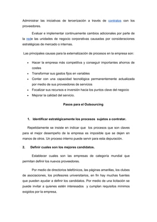 Administrar las iniciativas de tercerización a través de contratos con los
proveedores.

         Evaluar e implementar continuamente cambios adicionales por parte de
la rede las unidades de negocio corporativas causadas por consideraciones
estratégicas de mercado o internas.

Las principales causas para la externalización de procesos en la empresa son:

     •    Hacer la empresa más competitiva y conseguir importantes ahorros de
          costes
     •    Transformar sus gastos fijos en variables
     •    Contar con una capacidad tecnológica permanentemente actualizada
          por medio de sus proveedores de servicios
     •    Focalizar sus recursos e inversión hacia los puntos clave del negocio
     •    Mejorar la calidad del servicio.

                                 Pasos para el Outsourcing



     1. Identificar estratégicamente los procesos sujetos a contratar.

     Repetidamente se insiste en indicar que los procesos que son claves
para el mejor desempeño de la empresa es imposible que se dejen en
manos de otros. Un proceso interno puede servir para esta depuración.

2.       Definir cuales son los mejores candidatos.

         Establecer cuales son las empresas de categoría mundial que
permitan definir los nuevos proveedores.

         Por medio de directorios telefónicos, las páginas amarillas, los clubes
de asociaciones, los profesores universitarios, en fin hay muchas fuentes
que pueden ayudar a definir los candidatos. Por medio de una licitación se
puede invitar a quienes estén interesados y cumplan requisitos mínimos
exigidos por la empresa.
 