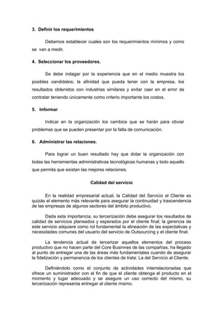 3. Definir los requerimientos

      Debemos establecer cuales son los requerimientos mínimos y como
se van a medir.

4. Seleccionar los proveedores.

      Se debe indagar por la experiencia que en el medio muestra los
posibles candidatos; la afinidad que pueda tener con la empresa, los
resultados obtenidos con industrias similares y evitar caer en el error de
contratar teniendo únicamente como criterio importante los costos.

5. Informar

      Indicar en la organización los cambios que se harán para obviar
problemas que se pueden presentar por la falta de comunicación.

6. Administrar las relaciones.

      Para lograr un buen resultado hay que dotar la organización con
todas las herramientas administrativas tecnológicas humanas y todo aquello
que permita que existan las mejores relaciones.

                              Calidad del servicio

       En la realidad empresarial actual, la Calidad del Servicio al Cliente es
quizás el elemento más relevante para asegurar la continuidad y trascendencia
de las empresas de algunos sectores del ámbito productivo.

       Dada esta importancia, su tercerización debe asegurar los resultados de
calidad de servicios planeados y esperados por el cliente final; la gerencia de
este servicio adquiere como rol fundamental la alineación de las expectativas y
necesidades comunes del usuario del servicio de Outsourcing y el cliente final.

        La tendencia actual de tercerizar aquellos elementos del proceso
productivo que no hacen parte del Core Businnes de las compañías, ha llegado
al punto de entregar una de las áreas más fundamentales cuando de asegurar
la fidelización y permanencia de los clientes de trata: La del Servicio al Cliente.

       Definiéndolo como el conjunto de actividades interrelacionadas que
ofrece un suministrador con el fin de que el cliente obtenga el producto en el
momento y lugar adecuado y se asegure un uso correcto del mismo, su
tercerización representa entregar al cliente mismo.
 