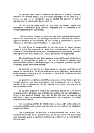 Es por ello que cuando hablamos de Servicio al Cliente, debemos
referirnos de manera directa a la planeación estratégica de la compañía, y
pensar en cuál es la importancia que la calidad del Servicio al Cliente
representa en la consecución de sus objetivos.

      De ahí que la tercerización de esta área del negocio cobre una
importancia fundamental para aquellas empresas que se enfrentan a un
contacto presencial con sus clientes.


        Esto representa delegar en un tercero esa ”Cara del servicio al cliente”
que es tan importante en una estrategia de Gerencia Efectiva del Servicio.
Significa transferir el conocimiento de sus clientes y administrar su gestión
mediante la información suministrada por el outsourcing.

        En esta figura de tercerización de servicio entran en juego algunos
aspectos que al final le servirán al cliente final como elementos de juicio para
calificar la calidad del servicio recibido o quizás percibido; entre ellas podemos
listar Apariencia Física, Habilidades, Actitud de Servicio y Cumplimiento.

       El principal aspecto que debe asegurar la compañía contratante de un
servicio de Outsourcing de este tipo, es que su aliado de negocio este
completamente alineado con las estrategias de la compañía, y con los objetivos
de calidad que se ha trazado alcanzar.

      La gerencia del servicio de Outsourcing se convierte entonces en el
puente de comunicación eficaz entre las necesidades, objetivos y expectativas
de la empresa contratante y las del usuario o cliente final. Hablamos de Una
Cuestión de Alineación!!

      La gestión desempeñada por el Outsourcing de servicio debe en primera
medida asegurar que está tercerización sea transparente para el cliente,
gracias a la compenetración de los valores corporativos que practica la
compañía contratante.

       Es así como el principal objetivo del Gerente de Servicio en la modalidad
de outsourcing es conseguir esta alineación en cada uno de los empleados que
sirven a los usuarios finales, mas allá de los intereses particulares del
contratista, y siempre pensando en la consecución de los objetivos de calidad
de servicio contratados.

       Por supuesto, partiendo del hecho de que la planeación estratégica de la
empresa prestadora del servicio esté alienada con los objetivos de calidad de
servicio del cliente.

       Las expectativas, necesidades e inconformidades del usuario final,
habitualmente serán de su conocimiento, por lo que representa el principal
valor agregado que la compañía de outsourcing puede ofrecer a su contratante
Conocimiento.
 