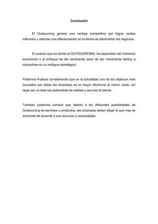 Conclusión



      El Outsourcing genera una ventaja competitiva por lograr costos
inferiores y además una diferenciación en la forma de administrar los negocios.



      El avance que ha tenido el OUTSOURCING, ha dependido del momento
económico y el enfoque ha ido cambiando paso de ser meramente táctico a
convertirse en un enfoque estratégico



Podemos finalizar considerando que en la actualidad uno de los objetivos mas
buscados por todas las empresas es la mayor eficiencia al menor costo, sin
dejar por un lado los estándares de calidad y servicio al cliente.



También podemos concluir que debido a los diferentes posibilidades de
Outsourcing de servicios o productos, las empresas deben elegir la que mas se
acomode de acuerdo a sus recursos y necesidades.
 