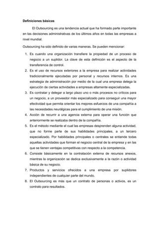 Definiciones básicas

      El Outsourcing es una tendencia actual que ha formado parte importante
en las decisiones administrativas de los últimos años en todas las empresas a
nivel mundial.

Outsourcing ha sido definido de varias maneras. Se pueden mencionar:

 1. Es cuando una organización transfiere la propiedad de un proceso de
     negocio a un suplidor. La clave de esta definición es el aspecto de la
     transferencia de control.
 2. Es el uso de recursos exteriores a la empresa para realizar actividades
     tradicionalmente ejecutadas por personal y recursos internos. Es una
     estrategia de administración por medio de la cual una empresa delega la
     ejecución de ciertas actividades a empresas altamente especializadas.
 3. Es contratar y delegar a largo plazo uno o más procesos no críticos para
     un negocio, a un proveedor más especializado para conseguir una mayor
     efectividad que permita orientar los mejores esfuerzos de una compañía a
     las necesidades neurálgicas para el cumplimiento de una misión.
 4. Acción de recurrir a una agencia externa para operar una función que
     anteriormente se realizaba dentro de la compañía.
 5. Es el método mediante el cual las empresas desprenden alguna actividad,
     que no forme parte de sus habilidades principales, a un tercero
     especializado. Por habilidades principales o centrales se entiende todas
     aquellas actividades que forman el negocio central de la empresa y en las
     que se tienen ventajas competitivas con respecto a la competencia.
 6. Consiste básicamente en la contratación externa de recursos anexos,
     mientras la organización se dedica exclusivamente a la razón o actividad
     básica de su negocio.
 7. Productos    y   servicios   ofrecidos   a   una   empresa   por   suplidores
     independientes de cualquier parte del mundo.
 8. El Outsourcing es más que un contrato de personas o activos, es un
     contrato para resultados.
 