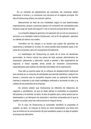 En un contexto de globalización de mercados, las empresas deben
dedicarse a innovar y a concentrar sus recursos en el negocio principal. Por
ello el Outsourcing ofrece una solución óptima.

      Básicamente se trata de una modalidad, según la cual determinadas
organizaciones, grupos o personas ajenas a la compañía son contratadas para
hacerse cargo de "parte del negocio" o de un servicio puntual dentro de ella.

      La compañía delega la gerencia y la operación de uno de sus procesos o
servicios a un prestador externo (Outsoucer), con el fin de agilizarlo, optimizar
su calidad y/o reducir sus costos.

      Transfiere así los riesgos a un tercero que pueda dar garantías de
experiencia y seriedad en el área. En cierto sentido este prestador pasa a ser
parte de la empresa, pero sin incorporarse formalmente.

      La metodología del Outsourcing es parte de la toma de decisiones
gerenciales, la misma incluye los pasos de todo proceso administrativo de
evaluación, planeación y ejecución, ayuda a planear y fijar expectativas de
negocios e indica aquellas áreas donde se necesitan conocimientos
especializados para realizar las distintas actividades de la organización.

      Para ello es preciso pasar de un enfoque de abastecimiento tradicional
que consiste en un conjunto de actividades que permite identificar y adquirir los
bienes y servicios que la compañía requiere para su operación de fuentes
internas o externas a una visión estratégica enfocada a aumentar el valor y la
calidad de los productos de la empresa.

      Es preciso aclarar que Outsourcing es diferente de relaciones de
negocios y contratación, ya que en éstas últimas el contratista es propietario
del proceso y lo controla, es decir, le dice al suplidor qué y cómo quiere que se
desempeñen y se fabriquen los productos o servicios comprados por lo que el
suplidor no puede variar las instrucciones en ninguna forma.

      En el caso de Outsourcing el comprador transfiere la propiedad al
suplidor, es decir, no instruye al mismo en como desempeñar una tarea sino
que se enfoca en la comunicación de qué resultados quiere y le deja al suplidor
el proceso de obtenerlos.
 