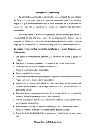 Ventajas del Outsourcing

        La compañía contratante, o comprador, se beneficiará de una relación
de Outsourcing ya que logrará en términos generales, una "Funcionalidad
mayor" a la que tenía internamente con "Costos Inferiores" en la mayoría de los
casos, en virtud de la economía de escala que obtienen las compañías
contratadas.

        En estos casos la empresa se preocupa exclusivamente por definir la
funcionalidad de las diferentes áreas de su organización, dejando que la
empresa de Outsourcing se ocupe de decisiones de tipo tecnológico, manejo
de proyecto, Implementación, administración y operación de la infraestructura.

Se pueden mencionar los siguientes beneficios o ventajas del proceso de
Outsourcing:

•   Los costos de manufactura declinan y la inversión en planta y equipo se
    reduce.
•   Permite a la empresa responder con rapidez a los cambios del entorno.
•   Incremento en los puntos fuertes de la empresa.
•   Ayuda a construir un valor compartido.
•   Ayuda a redefinir la empresa.
•   Construye una larga ventaja competitiva sostenida mediante un cambio de
    reglas y un mayor alcance de la organización
•   Incrementa el compromiso hacia un tipo específico de tecnología que
    permite mejorar el tiempo de entrega y la calidad de la información para las
    decisiones críticas.
•   Permite a la empresa poseer lo mejor de la tecnología sin la necesidad de
    entrenar personal de la organización para manejarla.
•   Permite disponer de servicios de información en forma rápida considerando
    las presiones competitivas.
•   Aplicación de talento y los recursos de la organización a las áreas claves.
•   Ayuda a enfrentar cambios en las condiciones de los negocios.
•   Aumento de la flexibilidad de la organización y disminución de sus costos
    fijos.

                           Desventajas del Outsourcing
 