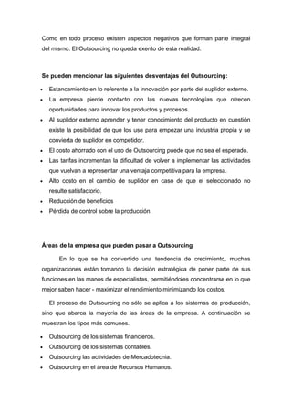 Como en todo proceso existen aspectos negativos que forman parte integral
del mismo. El Outsourcing no queda exento de esta realidad.



Se pueden mencionar las siguientes desventajas del Outsourcing:

•   Estancamiento en lo referente a la innovación por parte del suplidor externo.
•   La empresa pierde contacto con las nuevas tecnologías que ofrecen
    oportunidades para innovar los productos y procesos.
•   Al suplidor externo aprender y tener conocimiento del producto en cuestión
    existe la posibilidad de que los use para empezar una industria propia y se
    convierta de suplidor en competidor.
•   El costo ahorrado con el uso de Outsourcing puede que no sea el esperado.
•   Las tarifas incrementan la dificultad de volver a implementar las actividades
    que vuelvan a representar una ventaja competitiva para la empresa.
•   Alto costo en el cambio de suplidor en caso de que el seleccionado no
    resulte satisfactorio.
•   Reducción de beneficios
•   Pérdida de control sobre la producción.




Áreas de la empresa que pueden pasar a Outsourcing

        En lo que se ha convertido una tendencia de crecimiento, muchas
organizaciones están tomando la decisión estratégica de poner parte de sus
funciones en las manos de especialistas, permitiéndoles concentrarse en lo que
mejor saben hacer - maximizar el rendimiento minimizando los costos.

    El proceso de Outsourcing no sólo se aplica a los sistemas de producción,
sino que abarca la mayoría de las áreas de la empresa. A continuación se
muestran los tipos más comunes.

•   Outsourcing de los sistemas financieros.
•   Outsourcing de los sistemas contables.
•   Outsourcing las actividades de Mercadotecnia.
•   Outsourcing en el área de Recursos Humanos.
 