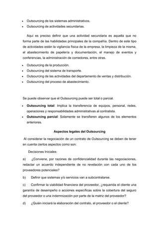 •     Outsourcing de los sistemas administrativos.
•     Outsourcing de actividades secundarias.

      Aquí es preciso definir que una actividad secundaria es aquella que no
forma parte de las habilidades principales de la compañía. Dentro de este tipo
de actividades están la vigilancia física de la empresa, la limpieza de la misma,
el abastecimiento de papelería y documentación, el manejo de eventos y
conferencias, la administración de comedores, entre otras.

•     Outsourcing de la producción.
•     Outsourcing del sistema de transporte.
•     Outsourcing de las actividades del departamento de ventas y distribución.
•     Outsourcing del proceso de abastecimiento.




Se puede observar que el Outsourcing puede ser total o parcial.

•     Outsourcing total: Implica la transferencia de equipos, personal, redes,
      operaciones y responsabilidades administrativas al contratista.
•     Outsourcing parcial: Solamente se transfieren algunos de los elementos
      anteriores.

                         Aspectos legales del Outsourcing

    Al considerar la negociación de un contrato de Outsourcing se deben de tener
en cuenta ciertos aspectos como son:

       Decisiones Iniciales:

a)       ¿Conviene, por razones de confidencialidad durante las negociaciones,
redactar un acuerdo independiente de no revelación con cada uno de los
proveedores potenciales?

b)       Definir que sistemas y/o servicios van a subcontratarse.

c)       Confirmar la viabilidad financiera del proveedor, ¿requerida el cliente una
garantía de desempeño o acciones específicas sobre la cobertura del seguro
del proveedor o una indemnización por parte de la matriz del proveedor?

d)       ¿Quién iniciará la elaboración del contrato, el proveedor o el cliente?
 