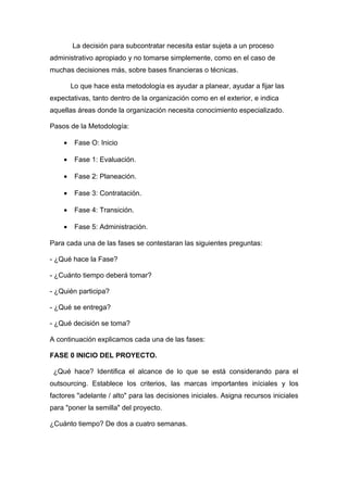 La decisión para subcontratar necesita estar sujeta a un proceso
administrativo apropiado y no tomarse simplemente, como en el caso de
muchas decisiones más, sobre bases financieras o técnicas.

        Lo que hace esta metodología es ayudar a planear, ayudar a fijar las
expectativas, tanto dentro de la organización como en el exterior, e indica
aquellas áreas donde la organización necesita conocimiento especializado.

Pasos de la Metodología:

    •    Fase O: Inicio

    •    Fase 1: Evaluación.

    •    Fase 2: Planeación.

    •    Fase 3: Contratación.

    •    Fase 4: Transición.

    •    Fase 5: Administración.

Para cada una de las fases se contestaran las siguientes preguntas:

- ¿Qué hace la Fase?

- ¿Cuánto tiempo deberá tomar?

- ¿Quién participa?

- ¿Qué se entrega?

- ¿Qué decisión se toma?

A continuación explicamos cada una de las fases:

FASE 0 INICIO DEL PROYECTO.

 ¿Qué hace? Identifica el alcance de lo que se está considerando para el
outsourcing. Establece los criterios, las marcas importantes iníciales y los
factores "adelante / alto" para las decisiones iniciales. Asigna recursos iniciales
para "poner la semilla" del proyecto.

¿Cuánto tiempo? De dos a cuatro semanas.
 