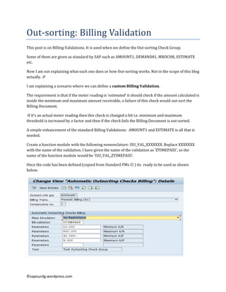Out-sorting:	Billing	Validation	
This	post	is	on	Billing	Validations.	It	is	used	when	we	define	the	Out-sorting	Check	Group.	
Some	of	them	are	given	as	standard	by	SAP	such	as	AMOUNT1,	DEMAND81,	MROCHK,	ESTIMATE	
etc.	
Now	I	am	not	explaining	what	each	one	does	or	how	Out-sorting	works.	Not	in	the	scope	of	this	blog	
actually.	:P	
I	am	explaining	a	scenario	where	we	can	define	a	custom Billing Validation.
The requirement is that if the meter reading is ‘estimated’ it should check if the amount calculated is
inside the minimum and maximum amount receivable, a failure of this check would out-sort the
Billing Document.
If it’s an actual meter reading then this check is changed a bit i.e. minimum and maximum
threshold is increased by a factor and then if the check fails the Billing Document is out-sorted.
A simple enhancement of the standard Billing Validations: AMOUNT1 and ESTIMATE is all that is
needed.
Create a function module with the following nomenclature: ISU_VAL_XXXXXXX. Replace XXXXXXX
with the name of the validation. I have given the name of the validation as ‘ZTIMEPASS’, so the
name of the function module would be ‘ISU_VAL_ZTIMEPASS’.
Once the code has been defined (copied from Standard FMs ☺ ) its ready to be used as shown
below.

©sapisurdg.wordpress.com

 