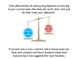 Cost effectiveness of outsourcing depends on how big
is your current team that does the work, their cost and
             do they meet your objectives.




If current cost is not a concern and in-house team can
   meet your present and future business needs then
     outsourcing is not suggested for your business.
 