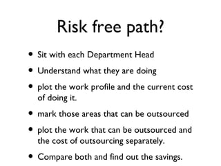 Risk free path?
• Sit with each Department Head
• Understand what they are doing
• plot the work profile and the current cost
  of doing it.
• mark those areas that can be outsourced
• plot the work that can be outsourced and
  the cost of outsourcing separately.
• Compare both and find out the savings.
 