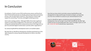In Conclusion
According to a Clutch survey of 529 small business owners and found out
that 37% of small businesses are already outsourcing at least one business
process. 52% are planning to outsource. They outsource mainly to get
support for accounting, IT services, and digital marketing services.
Hereʼs what Lexology predicts, ʻʼAlthough COVID-19 has had a significant
impact on outsourced arrangements in the short term, we expect to see
strong and sustained demand for outsourced services in the longer term as
part of accelerated digital transformation activities within organizations.ʼʼ
So, outsourcing WordPress development work is an excellent option.
We hope that our WordPress development checklist would lead you to the
right company for outsourcing web development to India or any other
country.
Now that you know what to ask when outsourcing WordPress web
development to India and the type of answers to expect, we hope that
youʼll be more confident to outsource your web development work.
If youʼre a WordPress agency considering outsourcing WordPress
development, then you can get in touch with ColorWhistle. We oﬀer high-
quality services at surprisingly good rates. Send a message or give us a call
at +1 (210) 787-3600 to discuss your requirements.
Scan here
hi@colorwhistle.com
SEND DIRECT MAIL
SEND DIRECT MAIL
hi@colorwhistle.com
AUTHOR
ANJANA
Content Writer, ColorWhistle
 