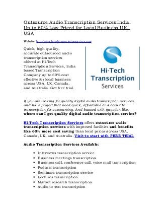 Outsource Audio Transcription Services India
Up to 60% Low Priced for Local Business UK,
USA
Website: http://www.hitechtranscriptionservices.com

Quick, high quality,
accurate outsourced audio
transcription services
offered at Hi-Tech
Transcription Services, India
based Transcription
Company up to 60% cost
effective for local business
across USA, UK, Canada,
and Australia. Get free trial.


If you are looking for quality digital audio transcription services
and have project that need quick, affordable and accurate
transcription for outsourcing. And buzzed with question like,
where can I get quality digital audio transcription service?

Hi-Tech Transcription Services offers outsource audio
transcription services with improved facilities and benefits
like 60% more cost saving than local prices across USA,
Canada, UK, and Australia. Visit to start with FREE TRIAL

Audio Transcription Services Available:

       •   Interviews transcription service
       •   Business meetings transcription
       •   Business call, conference call, voice mail transcription
       •   Podcast transcription
       •   Seminars transcription service
       •   Lectures transcription
       •   Market research transcription
       •   Audio to text transcription
 
