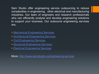 Sam Studio offer engineering service outsourcing to reduce
complexities in engineering, other electrical and manufacturing
industries. Our team of engineers and research professionals
who can efficiently analyse and develop engineering solutions
to support your business. Our outsource engineering services
are,
 Mechanical Engineering Services
 Architectural Engineering Services
 Civil Engineering Services
 Structural Engineering Services
 Electrical Engineering Services
More: http://www.samstudio.co/engineering-service/
 