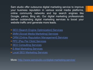 Sam studio offer outsource digital marketing service to improve
your business reputation in various social media platforms,
online community networks and top search engines like
Google, yahoo, Bing etc. Our digital marketing professionals
deliver outstanding digital marketing services to boost your
website traffic and generate more leads.
 SEO [Search Engine Optimization] Services
 SMM [Social Media Marketing] Services
 ORM [Online Reputation Management] Services
 PPC [Pay Per Click] Services
 SEO Consulting Services
 E-Mail Marketing Services
 Local SEO Marketing Services
More: http://www.samstudio.co/digital-marketing-service/
 