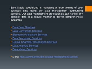 Sam Studio specialized in managing a large volume of your
business data using our data management outsourcing
services. Our data management professionals can handle any
complex data in a secure manner to deliver comprehensive
outcomes.
 Data Entry Services
 Data Conversion Services
 Electronic Publication Services
 Data Processing Services
 Optical Character Recognition Services
 Data Analysis Services
 Data Mining Services
 More: http://www.samstudio.co/data-management-service/
 