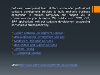 Software development team at Sam studio offer professional
software development services to build real-time business
applications to reduces complexity and support you to
concentrate on your business. We build custom CRM, GIS,
ERP applications with our software development outsourcing
services in a professional way.
 Custom Software Development Services
 Mobile Application Development Services
 Windows XP Migration Services
 Maintenance And Support Services
 Software Testing
 IT Consulting Services
More: http://www.samstudio.co/software-development/
 