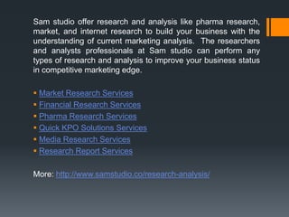 Sam studio offer research and analysis like pharma research,
market, and internet research to build your business with the
understanding of current marketing analysis. The researchers
and analysts professionals at Sam studio can perform any
types of research and analysis to improve your business status
in competitive marketing edge.
 Market Research Services
 Financial Research Services
 Pharma Research Services
 Quick KPO Solutions Services
 Media Research Services
 Research Report Services
More: http://www.samstudio.co/research-analysis/
 