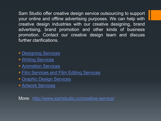 Sam Studio offer creative design service outsourcing to support
your online and offline advertising purposes. We can help with
creative design industries with our creative designing, brand
advertising, brand promotion and other kinds of business
promotion. Contact our creative design team and discuss
further clarifications.
 Designing Services
 Writing Services
 Animation Services
 Film Services and Film Editing Services
 Graphic Design Services
 Artwork Services
More: http://www.samstudio.co/creative-service/
 