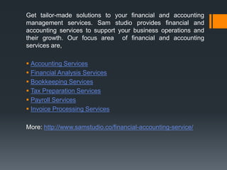 Get tailor-made solutions to your financial and accounting
management services. Sam studio provides financial and
accounting services to support your business operations and
their growth. Our focus area of financial and accounting
services are,
 Accounting Services
 Financial Analysis Services
 Bookkeeping Services
 Tax Preparation Services
 Payroll Services
 Invoice Processing Services
More: http://www.samstudio.co/financial-accounting-service/
 