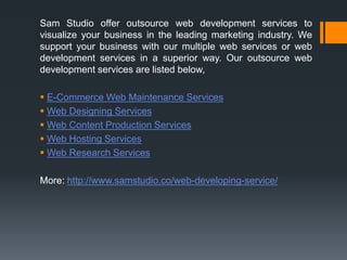 Sam Studio offer outsource web development services to
visualize your business in the leading marketing industry. We
support your business with our multiple web services or web
development services in a superior way. Our outsource web
development services are listed below,
 E-Commerce Web Maintenance Services
 Web Designing Services
 Web Content Production Services
 Web Hosting Services
 Web Research Services
More: http://www.samstudio.co/web-developing-service/
 